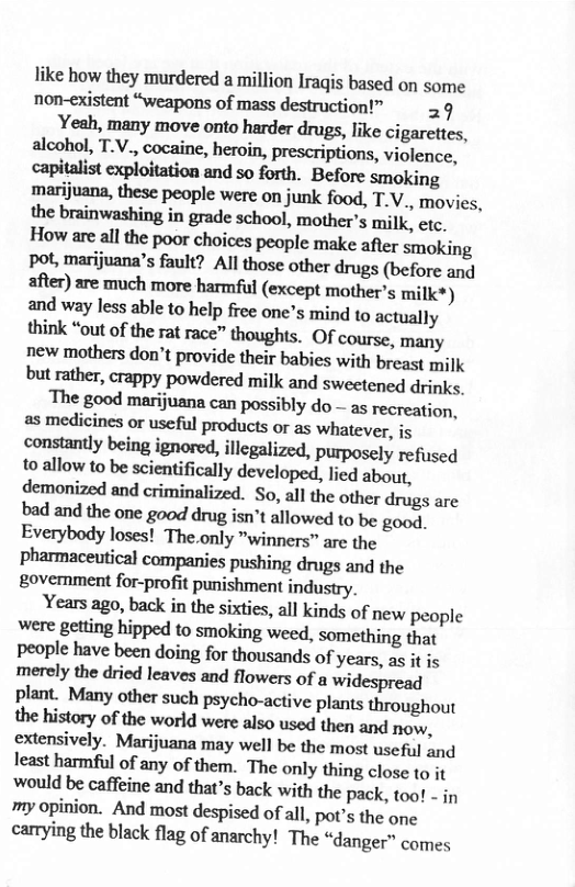 like how they murdered a million Iragis based on some non-existent “weapons of mass destruction!” 29 Yeah, many move onto harder drugs, like cigarettes, aleohol, TV, cocaine, heroin, prescriptions, violence, capitalist exploitation and so forth. Before smoking marijuana, these people were on junk food, T.V., movies, the brainwashing in grade school, mother’s milk. etc, How are all the poor choices people make afier smoking Pot, marijuana’s fault? All those other drugs (before and after) are much more harmful (except mother’s milk?) and way less able to help free one’s mind to actually think “out of the rat race” thoughts. Of course, many new mothers don’t provide their babies with breast milk but rather, crappy powdered milk and sweetened drinks, The good marijuana can possibly do - as recreation, as medicines or useful products or as whatever, i constantly being ignored, illegalized, purposely refused to allow to be scientifically developed, lied about, demonized and criminalized. So, all the other drugs are bad and the one good drug isn’t allowed to be good. Everybody loses! The.only "winners” are the pharmaceutical companies pushing drugs and the govemment for-profit punishment indusiry. Years ago, back in the sixties, all kinds of new people were getting hipped to smoking weed, something that people have been doing for thousands of years, as it is merely the dried leaves and flowers of a widespread plant. Many other such psycho-active plants throughout the history of the world were also used then and now, extensively. Marijuana may well be the most useful and least harmful of any of them. The only thing close to it ‘would be caffeine and that’s back with the pack, too! - in my opinion. And most despised of all, pot’s the one carrying the black flag of anarchy! The “danger” comes